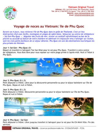 Vietnam Original Travel
Adresse: 416, rue Vinh Hung, Dist Hoang Mai, Hanoi
Tel: (84 4) 3 768 9470 (16 lignes) - Fax: (84 4) 3 768 7604
Website: www.vietnamoriginal.com
Email: info@vietnamoriginal.com
1 VIETNAM ORIGINAL TRAVEL – Licence professionnelle No : 01024/GPLHQT – TCDL
Voyage de noces au Vietnam: île de Phu Quoc
Durant ces 4 jours, vous visiterez l'île de Phu Quoc dans le golfe de Thailande. C'est un lieu
d'attraction rêvé avec forêts, montagnes et plages de sable blanc. Séjourner au centre de villégiature
« Sai Gon Phu Quoc », déguster des fruits de mer, siroter un cocktail rafraîchissant au bar de la
piscine ou accoudé au balcon de votre chambre en admirant le crépuscule venu s’allonger sur l'océan,
sont les vrais petits bonheurs de ce séjour détente. Phu Quoc est une des destinations touristiques les
plus prisées du Vietnam.
Jour 1: Sai Gon - Phu Quoc (D)
Départ et transfert à l'aéroport Tan San Nhat pour le vol pour Phu Quoc. Transfert à votre centre
de villégiature. Vous êtes libre pour vous reposer sur votre plage privée à l'après-midi. Nuit à l’hôtel à
Phu Quoc.
Jour 2: Phu Quoc (B.L.D)
Petit déjeuner à l'hôtel. Libre pour la découverte personnelle ou pour le séjour balnéaire sur l'île de
Phu Quoc. Repas et nuit à l'hôtel.
Jour 3: Phu Quoc (B.L.D)
Petit déjeuner à l'hôtel. Découverte personnelle ou pour le séjour balnéaire sur l'île de Phu Quoc.
Repas et nuit à l'hôtel.
Jour 4: Phu Quoc - Sai Gon
Petit déjeuner à l'hôtel. Libre jusqu'au transfert à l'aéroport pour le vol pour Ho Chi Minh Ville. Fin des
services.
 