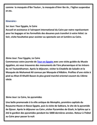 comme la mosquée d’Ibn Toulun , la mosquée d’Amr Ibn As , l’église suspendue
et etc.
Itineraire:-
1er Jour: Tour Egypte, le Caire
Accueil et assistance à l'aéroport international du Caire par notre représentant
pour les bagages et les formalités des douanes puis transfert à votre hôtel. Le
Soir, visite facultative pour assister au spectacle son et lumière au Caire.
2ème Jour: Tour Egypte, Le Caire
Commencez votre journée de Tour en Egypte avec une visite guidée du Musée
égyptien, où vous trouverez des monuments de l'ère pharaonique et les trésors
du roi Toutankhamon. Après le déjeuner, visiter la Citadelle de Saladin et la
Mosquée de Mohamed Ali connue par Mosquée d'Albâtre. Profitez d'une visite à
pied au Khan El Khalili Bazars le plus grand marché oriental couvert du 13ème
siècle
3ème Jour: Le Caire, les pyramides
Une belle promenade à la ville antique de Memphis, première capitale du
Royaume-Haute et Basse Egypte, puis la visite de Sakkara, le site de la pyramide
de Djoser. Après le déjeuner au Caire ,visiter Pyramides de Gizeh, le Sphinx qui a
été le gardien des pyramides pendant les 5000 dernières années. Retour à l'hôtel
au Caire pour passer la nuit
 