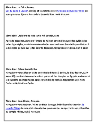 4ème Jour: Le Caire, Louxor
Vol du Caire à Louxor, arrivée et transfert à votre Croisière de luxe sur le Nil où
vous passerez 8 jours .Reste de la journée libre. Nuit à Louxor.
5ème Jour: Croisière de luxe sur le Nil, Louxor, Esna
Après le déjeuner,Visite du Temple de Karnak et temple Louxor,les pylônes,les
salles hypostyles,les statues colossales,les sanctuaires et les obélisques.Retour à
la Croisière de luxe sur le Nil pour le déjeuner,navigation vers Esna, nuit à bord
6ème Jour: Edfou, Kom Ombo
Navigation vers Edfou et visite du Temple d'Horus à Edfou, le dieu-faucon, (237
avant JC) considéré comme le mieux préservé des temples en Egypte ancienne et
le deuxième en importance après le temple de Karnak. Navigation vers Kom
Ombo et Nuit à Kom Ombo
7ème Jour: Kom Ombo, Assouan
Navigation vers Assouan. Visite du Haut Barrage, l'Obélisque inachevé et le
temple Philae. Le soir, visite facultative pour assister au spectacle son et lumière
au temple Philae, nuit à Assouan
 