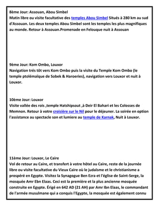 8ème Jour: Assouan, Abou Simbel
Matin libre ou visite facultative des temples Abou Simbel Situés à 280 km au sud
d'Assouan. Les deux temples Abou Simbel sont les temples les plus magnifiques
au monde. Retour à Assouan.Promenade en Felouque nuit à Assouan
9ème Jour: Kom Ombo, Louxor
Navigation trés tôt vers Kom Ombo puis la visite du Temple Kom Ombo (le
temple ptolémaïque de Sobek & Haroeries), navigation vers Louxor et nuit à
Louxor.
10ème Jour: Louxor
Visite vallée des rois ,temple Hatshipsout ,à Deir El Bahari et les Colosses de
Memnon. Retour à votre croisière sur le Nil pour le déjeuner. La soirée en option
l'assistance au spectacle son et lumiere au temple de Karnak, Nuit à Louxor.
11ème Jour: Louxor, Le Caire
Vol de retour au Caire, et transfert à votre hôtel au Caire, reste de la journée
libre ou visite facultative du Vieux Caire où le judaïsme et le christianisme a
prospéré en Egypte. Visitez la Synagogue Ben Ezra et l'église de Saint-Serge, la
mosquée Amr Ebn Elaas. Ceci est la première et la plus ancienne mosquée
construite en Egypte. Érigé en 642 AD (21 AH) par Amr Ibn Elaas, le commandant
de l'armée musulmane qui a conquis l'Egypte, la mosquée est également connu
 