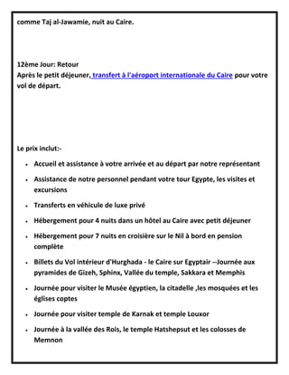 comme Taj al-Jawamie, nuit au Caire.
12ème Jour: Retour
Après le petit déjeuner, transfert à l'aéroport internationale du Caire pour votre
vol de départ.
Le prix inclut:-
 Accueil et assistance à votre arrivée et au départ par notre représentant
 Assistance de notre personnel pendant votre tour Egypte, les visites et
excursions
 Transferts en véhicule de luxe privé
 Hébergement pour 4 nuits dans un hôtel au Caire avec petit déjeuner
 Hébergement pour 7 nuits en croisière sur le Nil à bord en pension
complète
 Billets du Vol intérieur d'Hurghada - le Caire sur Egyptair --Journée aux
pyramides de Gizeh, Sphinx, Vallée du temple, Sakkara et Memphis
 Journée pour visiter le Musée égyptien, la citadelle ,les mosquées et les
églises coptes
 Journée pour visiter temple de Karnak et temple Louxor
 Journée à la vallée des Rois, le temple Hatshepsut et les colosses de
Memnon
 
