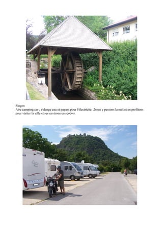 Singen
Aire camping car , vidange eau et payant pour l'électricité .Nous y passons la nuit et en profitons
pour visiter la ville et ses environs en scooter

 
