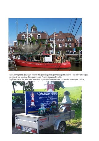 En Allemagne les paysages ne sont pas pollués par les panneaux publicitaires , car il n'y en n'a pas
ou peu , il est possible d'en apercevoir à l'entrée des grandes villes .
le plus souvent les pubs sont présentes à proximité des commerces ,sur des remorques , vélos ,

 