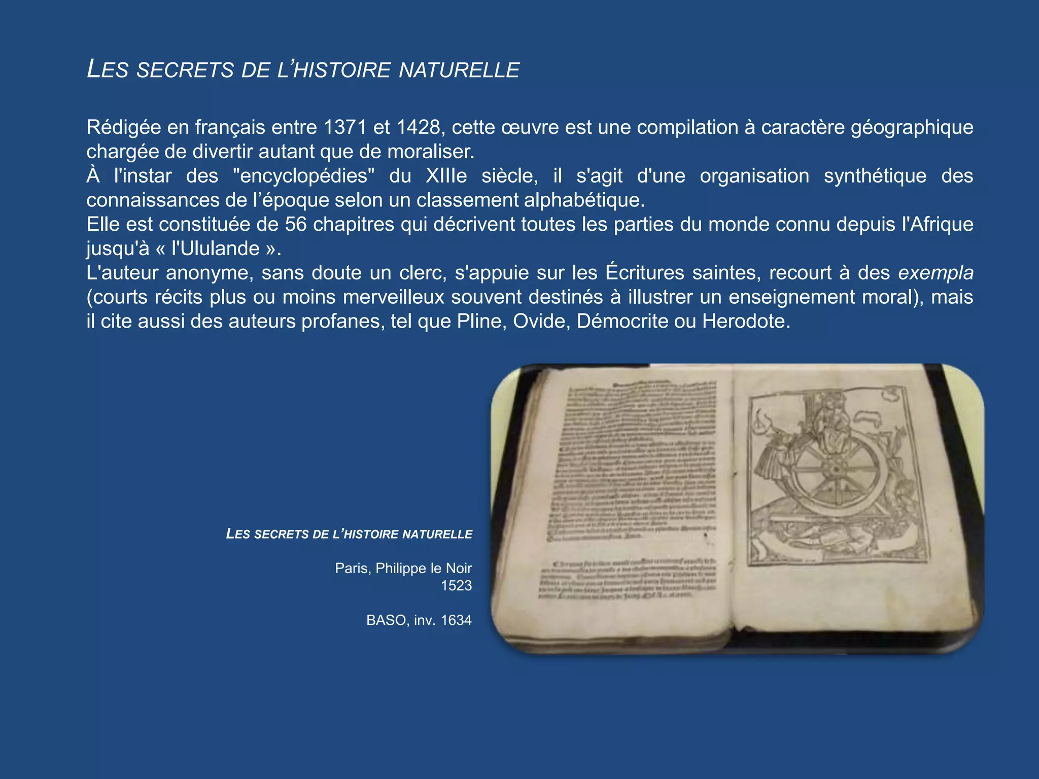 LES SECRETS DE L’HISTOIRE NATURELLE

Rédigée en français entre 1371 et 1428, cette œuvre est une compilation à caractère géographique
chargée de divertir autant que de moraliser.
À l'instar des "encyclopédies" du XIIIe siècle, il s'agit d'une organisation synthétique des
connaissances de l’époque selon un classement alphabétique.
Elle est constituée de 56 chapitres qui décrivent toutes les parties du monde connu depuis l'Afrique
jusqu'à « l'Ululande ».
L'auteur anonyme, sans doute un clerc, s'appuie sur les Écritures saintes, recourt à des exempla
(courts récits plus ou moins merveilleux souvent destinés à illustrer un enseignement moral), mais
il cite aussi des auteurs profanes, tel que Pline, Ovide, Démocrite ou Herodote.




               LES SECRETS DE L’HISTOIRE NATURELLE

                              Paris, Philippe le Noir
                                                1523

                                   BASO, inv. 1634
 