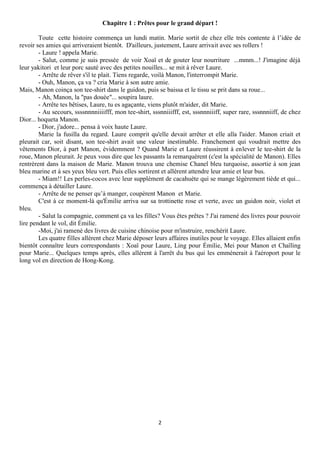Chapitre 1 : Prêtes pour le grand départ !

        Toute cette histoire commença un lundi matin. Marie sortit de chez elle très contente à l’idée de
revoir ses amies qui arriveraient bientôt. D'ailleurs, justement, Laure arrivait avec ses rollers !
        - Laure ! appela Marie.
        - Salut, comme je suis pressée de voir Xoaï et de gouter leur nourriture ...mmm...! J'imagine déjà
leur yakitori et leur porc sauté avec des petites nouilles... se mit à rêver Laure.
        - Arrête de rêver s'il te plait. Tiens regarde, voilà Manon, l'interrompit Marie.
        - Ouh, Manon, ça va ? cria Marie à son autre amie.
Mais, Manon coinça son tee-shirt dans le guidon, puis se baissa et le tissu se prit dans sa roue...
        - Ah, Manon, la "pas douée"... soupira laure.
        - Arrête tes bêtises, Laure, tu es agaçante, viens plutôt m'aider, dit Marie.
        - Au secours, ssssnnnniiiifff, mon tee-shirt, sssnniiifff, est, sssnnniiiff, super rare, sssnnniiff, de chez
Dior... hoqueta Manon.
        - Dior, j'adore... pensa à voix haute Laure.
        Marie la fusilla du regard. Laure comprit qu'elle devait arrêter et elle alla l'aider. Manon criait et
pleurait car, soit disant, son tee-shirt avait une valeur inestimable. Franchement qui voudrait mettre des
vêtements Dior, à part Manon, évidemment ? Quand Marie et Laure réussirent à enlever le tee-shirt de la
roue, Manon pleurait. Je peux vous dire que les passants la remarquèrent (c'est la spécialité de Manon). Elles
rentrèrent dans la maison de Marie. Manon trouva une chemise Chanel bleu turquoise, assortie à son jean
bleu marine et à ses yeux bleu vert. Puis elles sortirent et allèrent attendre leur amie et leur bus.
        - Miam!! Les perles-cocos avec leur supplément de cacahuète qui se mange légèrement tiède et qui...
commença à détailler Laure.
        - Arrête de ne penser qu’à manger, coupèrent Manon et Marie.
        C'est à ce moment-là qu'Émilie arriva sur sa trottinette rose et verte, avec un guidon noir, violet et
bleu.
        - Salut la compagnie, comment ça va les filles? Vous êtes prêtes ? J'ai ramené des livres pour pouvoir
lire pendant le vol, dit Émilie.
        -Moi, j'ai ramené des livres de cuisine chinoise pour m'instruire, renchérit Laure.
        Les quatre filles allèrent chez Marie déposer leurs affaires inutiles pour le voyage. Elles allaient enfin
bientôt connaître leurs correspondants : Xoaï pour Laure, Ling pour Émilie, Mei pour Manon et Chaïling
pour Marie... Quelques temps après, elles allèrent à l'arrêt du bus qui les emmènerait à l'aéroport pour le
long vol en direction de Hong-Kong.




                                                         2
 