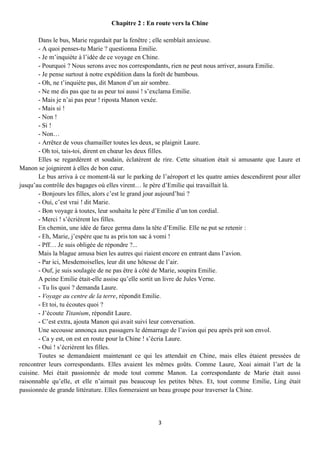 Chapitre 2 : En route vers la Chine

       Dans le bus, Marie regardait par la fenêtre ; elle semblait anxieuse.
       - A quoi penses-tu Marie ? questionna Emilie.
       - Je m’inquiète à l’idée de ce voyage en Chine.
       - Pourquoi ? Nous serons avec nos correspondants, rien ne peut nous arriver, assura Emilie.
       - Je pense surtout à notre expédition dans la forêt de bambous.
       - Oh, ne t’inquiète pas, dit Manon d’un air sombre.
       - Ne me dis pas que tu as peur toi aussi ! s’exclama Emilie.
       - Mais je n’ai pas peur ! riposta Manon vexée.
       - Mais si !
       - Non !
       - Si !
       - Non…
       - Arrêtez de vous chamailler toutes les deux, se plaignit Laure.
       - Oh toi, tais-toi, dirent en chœur les deux filles.
       Elles se regardèrent et soudain, éclatèrent de rire. Cette situation était si amusante que Laure et
Manon se joignirent à elles de bon cœur.
       Le bus arriva à ce moment-là sur le parking de l’aéroport et les quatre amies descendirent pour aller
jusqu’au contrôle des bagages où elles virent… le père d’Emilie qui travaillait là.
       - Bonjours les filles, alors c’est le grand jour aujourd’hui ?
       - Oui, c’est vrai ! dit Marie.
       - Bon voyage à toutes, leur souhaita le père d’Emilie d’un ton cordial.
       - Merci ! s’écrièrent les filles.
       En chemin, une idée de farce germa dans la tête d’Emilie. Elle ne put se retenir :
       - Eh, Marie, j’espère que tu as pris ton sac à vomi !
       - Pff… Je suis obligée de répondre ?...
       Mais la blague amusa bien les autres qui riaient encore en entrant dans l’avion.
       - Par ici, Mesdemoiselles, leur dit une hôtesse de l’air.
       - Ouf, je suis soulagée de ne pas être à côté de Marie, soupira Emilie.
       A peine Emilie était-elle assise qu’elle sortit un livre de Jules Verne.
       - Tu lis quoi ? demanda Laure.
       - Voyage au centre de la terre, répondit Emilie.
       - Et toi, tu écoutes quoi ?
       - J’écoute Titanium, répondit Laure.
       - C’est extra, ajouta Manon qui avait suivi leur conversation.
       Une secousse annonça aux passagers le démarrage de l’avion qui peu après prit son envol.
       - Ca y est, on est en route pour la Chine ! s’écria Laure.
       - Oui ! s’écrièrent les filles.
       Toutes se demandaient maintenant ce qui les attendait en Chine, mais elles étaient pressées de
rencontrer leurs correspondants. Elles avaient les mêmes goûts. Comme Laure, Xoai aimait l’art de la
cuisine. Mei était passionnée de mode tout comme Manon. La correspondante de Marie était aussi
raisonnable qu’elle, et elle n’aimait pas beaucoup les petites bêtes. Et, tout comme Emilie, Ling était
passionnée de grande littérature. Elles formeraient un beau groupe pour traverser la Chine.




                                                     3
 