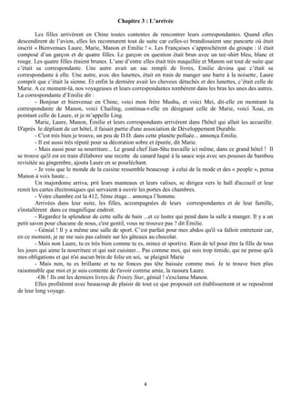 Chapitre 3 : L’arrivée

         Les filles arrivèrent en Chine toutes contentes de rencontrer leurs correspondantes. Quand elles
descendirent de l’avion, elles les reconnurent tout de suite car celles-ci brandissaient une pancarte où était
inscrit « Bienvenues Laure, Marie, Manon et Emilie ! ». Les Françaises s’approchèrent du groupe : il était
composé d’un garçon et de quatre filles. Le garçon en question était brun avec un tee-shirt bleu, blanc et
rouge. Les quatre filles étaient brunes. L’une d’entre elles était très maquillée et Manon sut tout de suite que
c’était sa correspondante. Une autre avait un sac rempli de livres, Emilie devina que c’était sa
correspondante à elle. Une autre, avec des lunettes, était en train de manger une barre à la noisette, Laure
comprit que c’était la sienne. Et enfin la dernière avait les cheveux détachés et des lunettes, c’était celle de
Marie. A ce moment-là, nos voyageuses et leurs correspondantes tombèrent dans les bras les unes des autres.
La correspondante d’Emilie dit :
         - Bonjour et bienvenue en Chine, voici mon frère Mushu, et voici Mei, dit-elle en montrant la
correspondante de Manon, voici Chailing, continua-t-elle en désignant celle de Marie, voici Xoai, en
pointant celle de Laure, et je m’appelle Ling.
         Marie, Laure, Manon, Émilie et leurs correspondants arrivèrent dans l'hôtel qui allait les accueillir.
D'après le dépliant de cet hôtel, il faisait partie d'une association de Développement Durable.
         - C'est très bien je trouve, un peu de D.D. dans cette planète polluée... annonça Émilie.
         - Il est aussi très réputé pour sa décoration sobre et épurée, dit Marie.
         - Mais aussi pour sa nourriture... Le grand chef Jian-Shu travaille ici même, dans ce grand hôtel ! Il
se trouve qu'il est en train d'élaborer une recette de canard laqué à la sauce soja avec ses pousses de bambou
revisitée au gingembre, ajouta Laure en se pourléchant.
         - Je vois que le monde de la cuisine ressemble beaucoup à celui de la mode et des « people », pensa
Manon à voix haute...
         Un majordome arriva, prit leurs manteaux et leurs valises, se dirigea vers le hall d'accueil et leur
remit les cartes électroniques qui servaient à ouvrir les portes des chambres.
         - Votre chambre est la 412, 5ème étage... annonça l’homme.
         Arrivées dans leur suite, les filles, accompagnées de leurs correspondantes et de leur famille,
s'installèrent dans ce magnifique endroit.
         - Regardez la splendeur de cette salle de bain ...et ce lustre qui pend dans la salle à manger. Il y a un
petit savon pour chacune de nous, c'est gentil, vous ne trouvez pas ? dit Émilie.
         - Génial ! Il y a même une salle de sport. C’est parfait pour mes abdos qu'il va falloir entretenir car,
en ce moment, je ne me suis pas calmée sur les gâteaux au chocolat.
         - Mais non Laure, tu es très bien comme tu es, mince et sportive. Rien de tel pour être la fille de tous
les jours qui aime la nourriture et qui sait cuisiner... Pas comme moi, qui suis trop timide, qui ne pense qu'à
mes obligations et qui n'ai aucun brin de folie en soi, se plaignit Marie
         - Mais non, tu es brillante et tu ne fonces pas tête baissée comme moi. Je te trouve bien plus
raisonnable que moi et je suis contente de t'avoir comme amie, la rassura Laure.
          -Oh ! Ils ont les derniers livres de Trinity Star, génial ! s'exclama Manon.
         Elles profitèrent avec beaucoup de plaisir de tout ce que proposait cet établissement et se reposèrent
de leur long voyage.




                                                        4
 