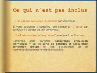 Ce qui n’est pas inclus
 L’assurance annulation individuelle sans franchise.

Si vous souhaitez y souscrire, elle s’élève à 10 euros par
participant à ajouter au prix du voyage.

 Pack assurance pour le groupe d’un montant de 17 euros.

Comprend     sans   franchise     l’assurance annulation
individuelle + vol et perte de bagages et l’assurance
annulation groupe en cas d’interdiction ou de
recommandation ministérielle d’annulation.
 