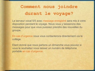 Comment nous joindre
        durant le voyage?
Le serveur vocal 5/5 avec message enregistré sera mis à votre
disposition pendant le voyage. Nous vous y laisserons des
messages pour que vous puissiez prendre des nouvelles du
groupe.

En cas d’urgence nous vous contacterons directement via le
collège.

Etant donné que nous partons un dimanche vous pouvez si
vous le souhaitez nous laisser un numéro de téléphone
portable en cas d’urgence.
 