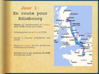 Jour 1:
    En route pour
      Edimbourg
•   Départ de l’établissement en autobus
    vers 17h30. Route vers Calais.

•   Embarquement sur le ferry à 21h30.

•   Arrivée à Douvres (Angleterre) vers
    23h00.

•   Route en autobus, de nuit, de Douvres
    à Edimbourg (Ecosse).

•   Arrivée prévue aux environs de 8h00
    le lendemain matin.
 