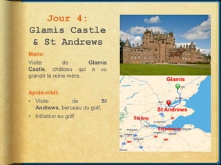 Jour 4:
Glamis Castle
 & St Andrews
Matin:
Visite         de      Glamis
Castle, château qui a vu
grandir la reine mère.
                                               Glamis

Après-midi:
• Visite       de           St
  Andrews, berceau du golf.                 St Andrews
• Initiation au golf.            Stirling

                                            Edimbourg
 