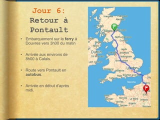Jour 6:
    Retour à
    Pontault
• Embarquement sur le ferry à
  Douvres vers 3h00 du matin

• Arrivée aux environs de
  8h00 à Calais.

• Route vers Pontault en
  autobus.

• Arrivée en début d’après
  midi.
 