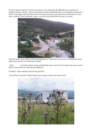 En fin d' après midi nous arrivons à Larimna , avec beaucoup de difficulté nous repérons un
parking voulons y dormir mais un monsieur nous fait comprendre que cet un endroit est bruyant et
qu'il y a une plage plus loin mais nous ne la trouvons pas et nous prenons un chemin de terre qui
nous conduit à cette charmante crique , en soirée nous allons faire un tour en scooter

Peut être que si nous étions restés plus longtemps sur l'autoroute nous aurions certainement moins
galéré pour trouver un endroit pour dormir
5 juin
,Au matin il pleut; un peu d'inquiétude pour ressortir de la crique mais tout ce passe
bien et nous partons en direction des Météores
Certaines routes national sont devenu payantes
Nous faisons une halte à Karavomilos pour manger et faire une bonne sieste

 