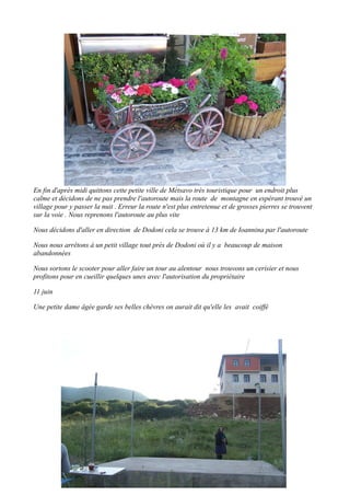 En fin d'après midi quittons cette petite ville de Métsavo très touristique pour un endroit plus
calme et décidons de ne pas prendre l'autoroute mais la route de montagne en espérant trouvé un
village pour y passer la nuit . Erreur la route n'est plus entretenue et de grosses pierres se trouvent
sur la voie . Nous reprenons l'autoroute au plus vite
Nous décidons d'aller en direction de Dodoni cela se trouve à 13 km de Ioannina par l'autoroute
Nous nous arrêtons à un petit village tout près de Dodoni où il y a beaucoup de maison
abandonnées
Nous sortons le scooter pour aller faire un tour au alentour nous trouvons un cerisier et nous
profitons pour en cueillir quelques unes avec l'autorisation du propriétaire
11 juin
Une petite dame âgée garde ses belles chèvres on aurait dit qu'elle les avait coiffé

 