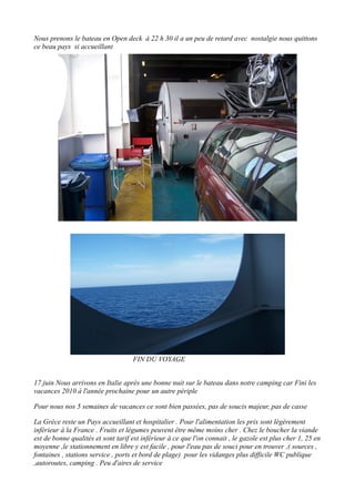 Nous prenons le bateau en Open deck à 22 h 30 il a un peu de retard avec nostalgie nous quittons
ce beau pays si accueillant

FIN DU VOYAGE
17 juin Nous arrivons en Italie après une bonne nuit sur le bateau dans notre camping car Fini les
vacances 2010 à l'année prochaine pour un autre périple
Pour nous nos 5 semaines de vacances ce sont bien passées, pas de soucis majeur, pas de casse
La Grèce reste un Pays accueillant et hospitalier . Pour l'alimentation les prix sont légèrement
inférieur à la France . Fruits et légumes peuvent être même moins cher . Chez le boucher la viande
est de bonne qualités et sont tarif est inférieur à ce que l'on connait , le gazole est plus cher 1, 25 en
moyenne ,le stationnement en libre y est facile , pour l'eau pas de souci pour en trouver ,( sources ,
fontaines , stations service , ports et bord de plage) pour les vidanges plus difficile WC publique
,autoroutes, camping . Peu d'aires de service

 