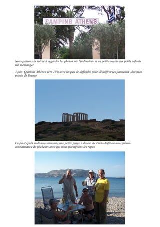 Nous passons la soirée à regarder les photos sur l'ordinateur et un petit coucou aux petits enfants
sur messanger
3 juin Quittons Athènes vers 10 h avec un peu de difficulté pour déchiffrer les panneaux ,direction
pointe de Sounio

En fin d'après midi nous trouvons une petite plage à droite de Porto Rafti où nous faisons
connaissance de pêcheurs avec qui nous partageons les repas

 