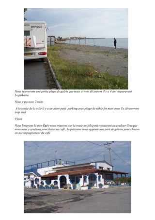 Nous retrouvons une petite plage de galets que nous avions découvert il y a 4 ans auparavant
Leptokaria
Nous y passons 2 nuits
A la sortie de la ville il y a un autre petit parking avec plage de sable fin mais nous l'a découvrons
trop tard
9 juin
Nous longeons la mer Égée nous trouvons sur la route un joli petit restaurant au couleur Grecque
nous nous y arrêtons pour boire un café , la patronne nous apporte une part de gâteau pour chacun
en accompagnement du café

 