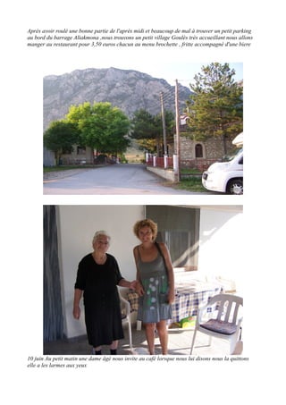 Après avoir roulé une bonne partie de l'après midi et beaucoup de mal à trouver un petit parking
au bord du barrage Aliakmona ,nous trouvons un petit village Goulès très accueillant nous allons
manger au restaurant pour 3,50 euros chacun au menu brochette , fritte accompagné d'une biere

10 juin Au petit matin une dame âgé nous invite au café lorsque nous lui disons nous la quittons
elle a les larmes aux yeux

 