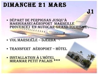 Dimanche 21 Mars  J1 Départ de perpignan jusqu’à marignane(aéroport  Marseille Provence)  en autocar grand tourisme . vol Marseille – Djerba  Transfert  aéroport – hôtel  Installation à l’hôtel  miramar petit palais  ***  