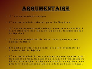 Argumentaire C’est un produit exotique  C’est un produit culturel, pays du Maghreb. C’est un produit authentique, vous serez sensible à l’architecture des Menzels ( maisons traditionnelles de Djerba). C’est un produit art de vivre: vous gouterez une cuisine raffinée Produit convivial : rencontre avec les étudiants de l’université de Djerba. C’est un produit d’un excellent rapport qualité prix : transport aérien, transport autocar, 4x4, dromadaire. Hôtels diversifiés,  visites et activités comprises à un prix très doux…comme Ulysse a fait un beau voyage. 