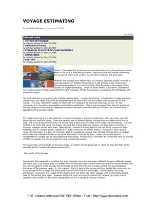 VOYAGE ESTIMATING
By Venchislav Karchev on December 25,2006




Related news
» VOYAGE ESTIMATING
by infomar posted on Dec 25,2006
» Definition of Terms
by infomar posted on Dec 30,2006
» FINANCIAL ELEMENTS OF CHARTERPARTIES
by infomar posted on Dec 25,2006
» OPERATIONS
by infomar posted on Dec 25,2006
» LAYTIME
by infomar posted on Dec 25,2006



                                 Lesson 5 discussed the importance of accurate forecasting of outgoings or costs;
                                 every bit as vital is forecasting income. Inevitably this will involve comparing
                                 one course of action with another to see which produces the best yield.


                                Whether the management department or company becomes closely involved in
                                such calculations or whether this problem is left entirely to the shipowner's
                                chartering department, it is important the Ship Manager is fully aware of the
                                process of voyage estimating. If for no other reason, it is vital to understand
how various pieces of data, supplied by the ship manager, fit into the process of evaluating the profitability of a
proposed voyage.


The first essential is to examine the subject heading itself. quot;Voyage Estimatingquot; includes both voyage and time
charter trips, the latter are rarely as straightforward as they seem and the pitfalls will be explained in due
course. The word quot;estimatequot; speaks for itself and it is necessary to point out that ships do not run like
clockwork; it is, therefore, impossible to calculate to perfection. That is not to suggest that the aim should be
less than total accuracy and it is essential to seek to achieve this and to test the accuracy of the estimates
against the final voyage results.



For voyage estimating it is also essential to have knowledge of maritime geography, with particular regard to
distances and load line zones. There are several sets of distance tables commercially available which can be
used, but to avoid absurd mistakes one should have a fairly accurate idea of the major world distances. A useful
method is to divide the world into areas, naturally this mainly falls into oceans, and then learn a number of
strategic mileages across each area. Alternatively, instead of actual distance one can think in terms of days
steamed, and as a useful guide, a speed of 14 knots works out at almost exactly 3 days per 1,000 nautical
miles. On this basis, it is easy to remember that a transatlantic voyage from US Gulf to Rotterdam is 15 days
whilst that from Hampton Roads to the same destination lasts for 11 days. Under this simple system
representative voyages can be calculated and memorised. Provided you remember to correct the time for vessels
of differing speeds, this should make the task considerably easier.


Having worked out the length of the sea voyage, a skeleton can be produced on which to hang the flesh of the
estimate and to consider the basic requirements.


The Length of the Voyage



Perhaps the first essential is to define the word quot;voyagequot; since this can mean different things to different people.
The main point is to ensure that you always work in the same way to avoid confusion and it is recommended that
the commencement of the voyage should always be from the time and the place where the ship completes
discharge of the previous cargo. In this manner, the first part of the voyage will be a ballast leg unless you are
lucky enough to find a cargo out of the port in which you have just discharged. Some people, including
Worldscale, commence the voyage at the loading port and follow the laden passage with a theoretical ballast
back to the loading port again. However while this might at times be realistic for tankers, dry cargo tramp
vessels rarely proceed on the same voyage twice so this is hardly a practical solution.




    PDF Created with deskPDF PDF Writer - Trial :: http://www.docudesk.com