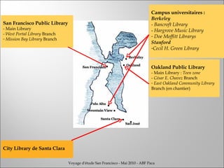 San Francisco Public Library - Main Library -  West Portal Library  Branch Mission Bay Library  Branch Oakland Public Library - Main Library :  Teen zone -  César E. Chavez  Branch East Oakland Community Library  Branch (en chantier) Campus universitaires :  Berkeley -  Bancroft Library -  Hargrove Music Library Doe Moffitt Librarys Stanford Cecil H. Green Library City Library de Santa Clara Voyage d'étude San Francisco - Mai 2010 - ABF Paca 