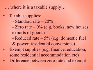 … where it is a taxable supply…
• Taxable supplies:
- Standard rate – 20%
- Zero rate – 0% (e.g. books, new houses,
exports of goods)
- Reduced rate – 5% (e.g. domestic fuel
& power, residential conversions)
• Exempt supplies (e.g. finance, education,
some residential accommodation etc)
• Difference between zero rate and exempt
 