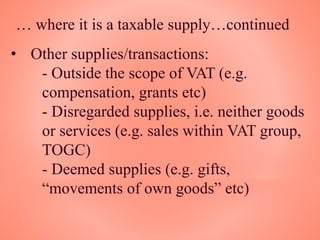 … where it is a taxable supply…continued
• Other supplies/transactions:
- Outside the scope of VAT (e.g.
compensation, grants etc)
- Disregarded supplies, i.e. neither goods
or services (e.g. sales within VAT group,
TOGC)
- Deemed supplies (e.g. gifts,
“movements of own goods” etc)
 