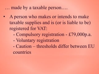 … made by a taxable person….
• A person who makes or intends to make
taxable supplies and is (or is liable to be)
registered for VAT:
- Compulsory registration - £79,000p.a.
- Voluntary registration
- Caution – thresholds differ between EU
countries
 