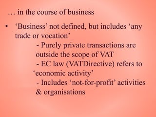 … in the course of business
• ‘Business’ not defined, but includes ‘any
trade or vocation’
- Purely private transactions are
outside the scope of VAT
- EC law (VATDirective) refers to
‘economic activity’
- Includes ‘not-for-profit’ activities
& organisations
 
