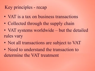 Key principles - recap
• VAT is a tax on business transactions
• Collected through the supply chain
• VAT systems worldwide – but the detailed
rules vary
• Not all transactions are subject to VAT
• Need to understand the transaction to
determine the VAT treatment
 