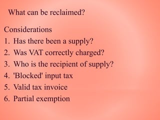 What can be reclaimed?
Considerations
1. Has there been a supply?
2. Was VAT correctly charged?
3. Who is the recipient of supply?
4. 'Blocked' input tax
5. Valid tax invoice
6. Partial exemption
 