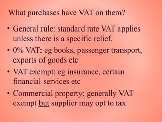 What purchases have VAT on them?
• General rule: standard rate VAT applies
unless there is a specific relief.
• 0% VAT: eg books, passenger transport,
exports of goods etc
• VAT exempt: eg insurance, certain
financial services etc
• Commercial property: generally VAT
exempt but supplier may opt to tax
 