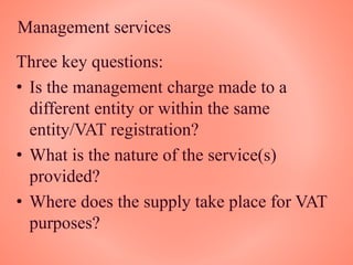 Management services
Three key questions:
• Is the management charge made to a
different entity or within the same
entity/VAT registration?
• What is the nature of the service(s)
provided?
• Where does the supply take place for VAT
purposes?
 