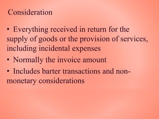 Consideration
• Everything received in return for the
supply of goods or the provision of services,
including incidental expenses
• Normally the invoice amount
• Includes barter transactions and non-
monetary considerations
 