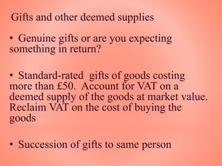 Gifts and other deemed supplies
• Genuine gifts or are you expecting
something in return?
• Standard-rated gifts of goods costing
more than £50. Account for VAT on a
deemed supply of the goods at market value.
Reclaim VAT on the cost of buying the
goods
• Succession of gifts to same person
 