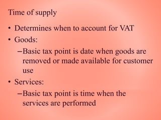 Time of supply
• Determines when to account for VAT
• Goods:
–Basic tax point is date when goods are
removed or made available for customer
use
• Services:
–Basic tax point is time when the
services are performed
 