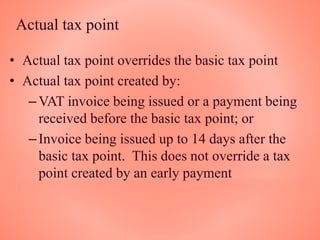 Actual tax point
• Actual tax point overrides the basic tax point
• Actual tax point created by:
–VAT invoice being issued or a payment being
received before the basic tax point; or
–Invoice being issued up to 14 days after the
basic tax point. This does not override a tax
point created by an early payment
 