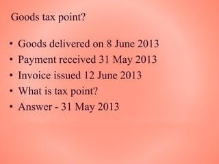 Goods tax point?
• Goods delivered on 8 June 2013
• Payment received 31 May 2013
• Invoice issued 12 June 2013
• What is tax point?
• Answer - 31 May 2013
 