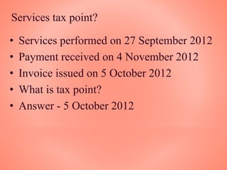 Services tax point?
• Services performed on 27 September 2012
• Payment received on 4 November 2012
• Invoice issued on 5 October 2012
• What is tax point?
• Answer - 5 October 2012
 
