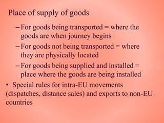 Place of supply of goods
–For goods being transported = where the
goods are when journey begins
–For goods not being transported = where
they are physically located
–For goods being supplied and installed =
place where the goods are being installed
• Special rules for intra-EU movements
(dispatches, distance sales) and exports to non-EU
countries
 