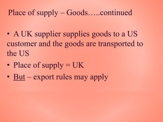 Place of supply – Goods…..continued
• A UK supplier supplies goods to a US
customer and the goods are transported to
the US
• Place of supply = UK
• But – export rules may apply
 