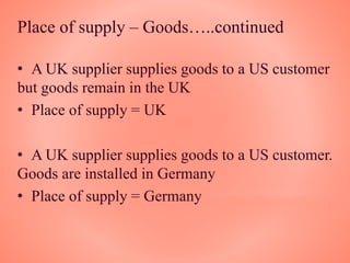 Place of supply – Goods…..continued
• A UK supplier supplies goods to a US customer
but goods remain in the UK
• Place of supply = UK
• A UK supplier supplies goods to a US customer.
Goods are installed in Germany
• Place of supply = Germany
 