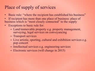 Place of supply of services
• Basic rule: “where the recipient has established his business”
• If recipient has more than one place of business: place of
business which is “most closely connected” to the supply
• Exceptions to basic rule for:
– Land/immovable property e.g. property management,
surveying, legal services on conveyancing
– Transport services
– Live artistic, sporting, cultural and exhibition services e.g.
pop concert
– Intellectual services e.g. engineering services
– Electronic services (will change in 2015)
 