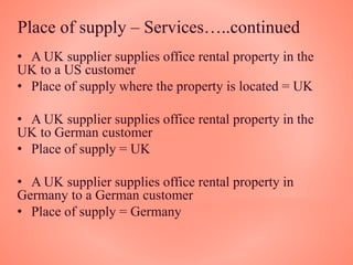 Place of supply – Services…..continued
• A UK supplier supplies office rental property in the
UK to a US customer
• Place of supply where the property is located = UK
• A UK supplier supplies office rental property in the
UK to German customer
• Place of supply = UK
• A UK supplier supplies office rental property in
Germany to a German customer
• Place of supply = Germany
 