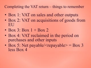 Completing the VAT return – things to remember
• Box 1: VAT on sales and other outputs
• Box 2: VAT on acquisitions of goods from
EU
• Box 3: Box 1 + Box 2
• Box 4: VAT reclaimed in the period on
purchases and other inputs
• Box 5: Net payable/<repayable> = Box 3
less Box 4
 