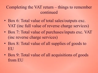 Completing the VAT return – things to remember
continued
• Box 6: Total value of total sales/outputs exc.
VAT (inc full value of reverse charge services)
• Box 7: Total value of purchases/inputs exc. VAT
(inc reverse charge services)
• Box 8: Total value of all supplies of goods to
EU
• Box 9: Total value of all acquisitions of goods
from EU
 
