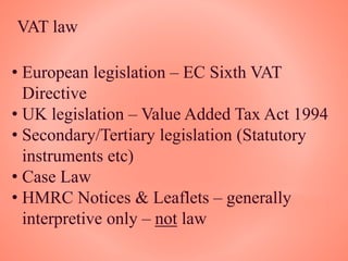 VAT law
• European legislation – EC Sixth VAT
Directive
• UK legislation – Value Added Tax Act 1994
• Secondary/Tertiary legislation (Statutory
instruments etc)
• Case Law
• HMRC Notices & Leaflets – generally
interpretive only – not law
 