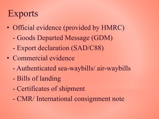 Exports
• Official evidence (provided by HMRC)
- Goods Departed Message (GDM)
- Export declaration (SAD/C88)
• Commercial evidence
- Authenticated sea-waybills/ air-waybills
- Bills of landing
- Certificates of shipment
- CMR/ International consignment note
 
