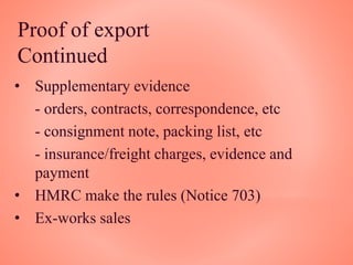 Proof of export
Continued
• Supplementary evidence
- orders, contracts, correspondence, etc
- consignment note, packing list, etc
- insurance/freight charges, evidence and
payment
• HMRC make the rules (Notice 703)
• Ex-works sales
 